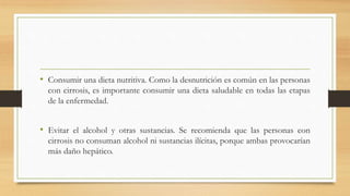 • Consumir una dieta nutritiva. Como la desnutrición es común en las personas
con cirrosis, es importante consumir una dieta saludable en todas las etapas
de la enfermedad.
• Evitar el alcohol y otras sustancias. Se recomienda que las personas con
cirrosis no consuman alcohol ni sustancias ilícitas, porque ambas provocarían
más daño hepático.
 