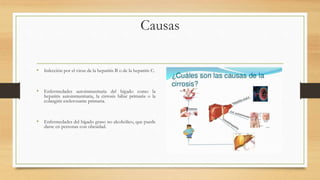 Causas
• Infección por el virus de la hepatitis B o de la hepatitis C.
• Enfermedades autoinmunitaria del hígado como la
hepatitis autoinmunitaria, la cirrosis biliar primaria o la
colangitis esclerosante primaria.
• Enfermedades del hígado graso no alcohólico, que puede
darse en personas con obesidad.
 