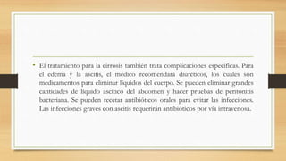 • El tratamiento para la cirrosis también trata complicaciones específicas. Para
el edema y la ascitis, el médico recomendará diuréticos, los cuales son
medicamentos para eliminar líquidos del cuerpo. Se pueden eliminar grandes
cantidades de líquido ascítico del abdomen y hacer pruebas de peritonitis
bacteriana. Se pueden recetar antibióticos orales para evitar las infecciones.
Las infecciones graves con ascitis requerirán antibióticos por vía intravenosa.
 
