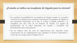¿Cuándo se indica un trasplante de hígado para la cirrosis?
• Se considera la posibilidad de un trasplante de hígado cuando no se pueden
controlar las complicaciones mediante tratamiento. El trasplante de hígado es
una operación importante en la que se extirpa el hígado enfermo y se
reemplaza por uno sano de un donante de órgano. Un equipo de
profesionales de la salud determina los riesgos y beneficios del
procedimiento para cada paciente.
• En los últimos años las tasas de supervivencia han mejorado como
consecuencia de los medicamentos que suprimen el sistema inmunitario y
evitan que este ataque dañe el hígado nuevo.
 