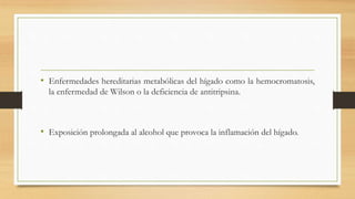 • Enfermedades hereditarias metabólicas del hígado como la hemocromatosis,
la enfermedad de Wilson o la deficiencia de antitripsina.
• Exposición prolongada al alcohol que provoca la inflamación del hígado.
 