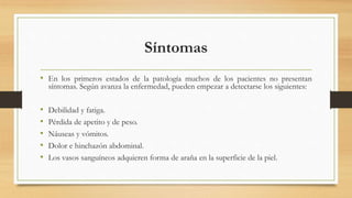 Síntomas
• En los primeros estados de la patología muchos de los pacientes no presentan
síntomas. Según avanza la enfermedad, pueden empezar a detectarse los siguientes:
• Debilidad y fatiga.
• Pérdida de apetito y de peso.
• Náuseas y vómitos.
• Dolor e hinchazón abdominal.
• Los vasos sanguíneos adquieren forma de araña en la superficie de la piel.
 