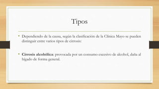 Tipos
• Dependiendo de la causa, según la clasificación de la Clínica Mayo se pueden
distinguir entre varios tipos de cirrosis:
• Cirrosis alcohólica: provocada por un consumo excesivo de alcohol, daña al
hígado de forma general.
 