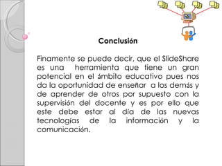 Conclusi ó n Finamente se puede decir, que el SlideShare es una  herramienta que tiene un gran potencial en el  á mbito educativo pues nos da la oportunidad de ense ñ ar  a los dem á s y de aprender de otros por supuesto con la supervisi ó n del docente y es por ello que este debe estar al d í a de las nuevas tecnolog í as de la informaci ó n y la comunicaci ó n. 