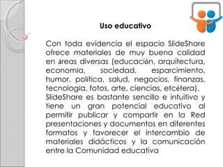 Uso educativo Con toda evidencia el espacio SlideShare ofrece materiales de muy buena calidad en  á reas diversas (educaci ó n, arquitectura, econom í a, sociedad, esparcimiento, humor, pol í tica, salud, negocios, finanzas, tecnolog í a, fotos, arte, ciencias, etc é tera). SlideShare es bastante sencillo e intuitivo y tiene un gran potencial educativo al permitir publicar y compartir en la Red presentaciones y documentos en diferentes formatos y favorecer el intercambio de materiales didácticos y la comunicación entre la Comunidad educativa   