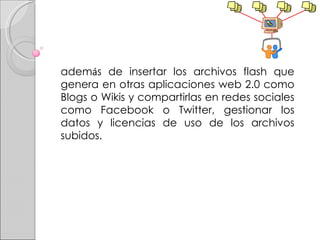 adem á s de insertar los archivos flash que genera en otras aplicaciones web 2.0 como Blogs o Wikis y compartirlas en redes sociales como Facebook o Twitter, gestionar los datos y licencias de uso de los archivos subidos. 