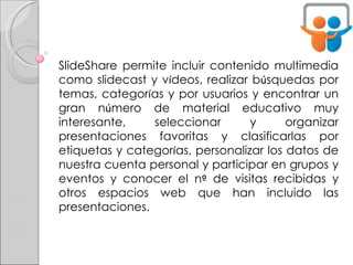 SlideShare permite incluir contenido multimedia como slidecast y v í deos, realizar b ú squedas por temas, categor í as y por usuarios y encontrar un gran n ú mero de material educativo muy interesante, seleccionar y organizar presentaciones favoritas y clasificarlas por etiquetas y categor í as, personalizar los datos de nuestra cuenta personal y participar en grupos y eventos y conocer el n º  de visitas recibidas y otros espacios web que han incluido las presentaciones. 