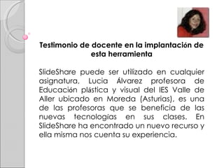 Testimonio de docente en la implantaci ó n de esta herramienta SlideShare puede ser utilizado en cualquier asignatura, Lucia  Á lvarez profesora de Educaci ó n pl á stica y visual del IES Valle de Aller ubicado en Moreda (Asturias), es una de las profesoras que se beneficia de las nuevas tecnolog í as en sus clases. En SlideShare ha encontrado un nuevo recurso y ella misma nos cuenta su experiencia.  