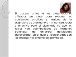 El acceso online a las presentaciones utilizadas en clase para exponer los contenidos pr á cticos y te ó ricos de la asignatura de una manera m á s concisa, clara y atractiva para el alumnado ya que los textos van acompa ñ ados de im á genes obtenidas de anteriores actividades desarrolladas en el aula o relacionadas con los intereses y el entorno del alumnado. 