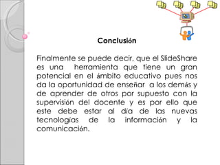 Conclusi ó n Finalmente se puede decir, que el SlideShare es una  herramienta que tiene un gran potencial en el  á mbito educativo pues nos da la oportunidad de ense ñ ar  a los dem á s y de aprender de otros por supuesto con la supervisi ó n del docente y es por ello que este debe estar al d í a de las nuevas tecnolog í as de la informaci ó n y la comunicaci ó n. 