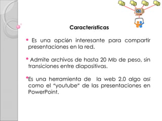 Caracter í sticas Es una opci ó n interesante para compartir presentaciones en la red. Admite archivos de hasta 20 Mb de peso, sin transiciones entre diapositivas.  Es una herramienta de  la web 2.0 algo as í  como el  “ youtube ”  de las presentaciones en PowerPoint. 