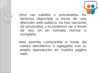 Una vez subidas y procesadas, las tenemos disponible a trav é s de una direcci ó n web p ú blica, no hay opciones de privacidad, y la podemos ver a trav é s de esa Url en tama ñ o normal o completo.  Nos permite compartirla a trav é s de correo electr ó nico o agregarlo con su propio reproductor en nuestra p á gina web. 