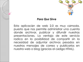 Para Qu é  Sirve Esta aplicaci ó n de web 2.0 es muy c ó moda, puesto que nos permite administrar una cuenta donde archivar, publicar y difundir nuestras presentaciones. La ventaja de este servicio radica en la posibilidad de compartir sin la necesidad de adjuntar archivos pesados en nuestros mensajes de correo y publicarlos en nuestra web o blog (gracias al c ó digo HTML). 