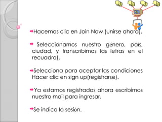 Hacemos clic en Join Now (unirse ahora). Seleccionamos nuestro g é nero, pa í s, ciudad, y transcribimos las letras en el recuadro). Selecciona para aceptar las condiciones  Hacer clic en sign up(registrarse). Ya estamos registrados ahora escribimos nuestro mail para ingresar. Se indica la sesi ó n. 