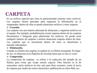 CARPETA
Es un archivo especial que tiene la particularidad contener otros archivos.
Las carpetas fueron pensadas para organizar la información en el
computador, dentro de ellas se puede almacenar archivos y otras carpetas.
 Creación.
Las carpetas son una manera adecuada de almacenar y organizar archivos en
el equipo. Por ejemplo, probablemente creará carpetas dentro de las carpetas
Documentos e Imágenes para administrar los archivos. Se puede crear
cualquier número de carpetas e incluso almacenar carpetas dentro de otras.
Las carpetas que se encuentran dentro de otras se denominan a
menudo subcarpetas.
 Eliminación.
Cuando se elimina una carpeta, la carpeta no se elimina enseguida. En lugar
de eso, se almacena en la Papelera de reciclaje hasta que se ésta se vacía.
 Compresión.
La compresión de carpetas se refiere a la reducción del tamaño de un
fichero para evitar que ocupe mucho espacio. Otra función es la de
concentrar varios archivos en uno solo para fines comunes, como el envío
de carpetas por medio de correo electrónico, publicación en sitios Web, etc.

 