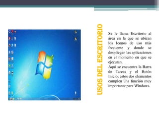 USOS DEL ESCRITORIO

Se le llama Escritorio al
área en la que se ubican
los Iconos de uso más
frecuente y donde se
despliegan las aplicaciones
en el momento en que se
ejecutan.
Aquí se encuentra la Barra
de Tareas y el Botón
Inicio; estos dos elementos
cumplen una función muy
importante para Windows.

 