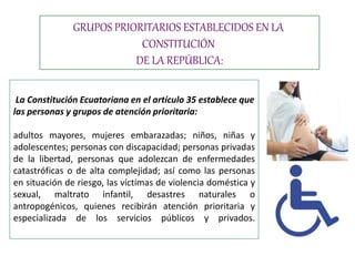 La Constitución Ecuatoriana en el artículo 35 establece que
las personas y grupos de atención prioritaria:
adultos mayores, mujeres embarazadas; niños, niñas y
adolescentes; personas con discapacidad; personas privadas
de la libertad, personas que adolezcan de enfermedades
catastróficas o de alta complejidad; así como las personas
en situación de riesgo, las víctimas de violencia doméstica y
sexual, maltrato infantil, desastres naturales o
antropogénicos, quienes recibirán atención prioritaria y
especializada de los servicios públicos y privados.
GRUPOS PRIORITARIOS ESTABLECIDOS EN LA
CONSTITUCIÓN
DE LA REPÚBLICA:
 