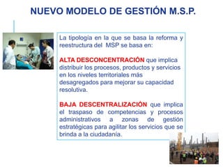 La tipología en la que se basa la reforma y
reestructura del MSP se basa en:
ALTA DESCONCENTRACIÓN que implica
distribuir los procesos, productos y servicios
en los niveles territoriales más
desagregados para mejorar su capacidad
resolutiva.
BAJA DESCENTRALIZACIÓN que implica
el traspaso de competencias y procesos
administrativos a zonas de gestión
estratégicas para agilitar los servicios que se
brinda a la ciudadanía.
NUEVO MODELO DE GESTIÓN M.S.P.
 