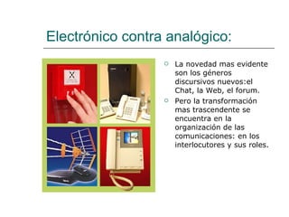 Electrónico contra analógico: La novedad mas evidente son los géneros discursivos nuevos:el Chat, la Web, el forum. Pero la transformación mas trascendente se encuentra en la organización de las comunicaciones: en los interlocutores y sus roles. 
