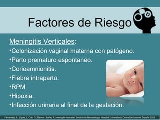 Factores de Riesgo
Fernández B., López J., Coto G., Ramos Ibáñez A..Meningitis neonatal. Servicio de Neonatología Hospital Universitario Central de Asturias España 2008
Meningitis Verticales:
•Colonización vaginal materna con patógeno.
•Parto prematuro espontaneo.
•Corioamnionitis.
•Fiebre intraparto.
•RPM
•Hipoxia.
•Infección urinaria al final de la gestación.
 