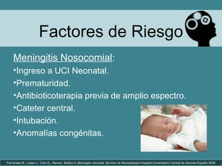 Factores de Riesgo
Fernández B., López J., Coto G., Ramos Ibáñez A..Meningitis neonatal. Servicio de Neonatología Hospital Universitario Central de Asturias España 2008
Meningitis Nosocomial:
•Ingreso a UCI Neonatal.
•Prematuridad.
•Antibioticoterapia previa de amplio espectro.
•Cateter central.
•Intubación.
•Anomalías congénitas.
 