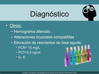 Diagnóstico
• Otros:
– Hemograma alterado.
– Alteraciones licuorales compatibles
– Elevación de reactantes de fase aguda:
• PCR> 10 mg/L
• PCT>0,5 ng/ml
• IL- 6
Gomella, Cunningham. Neonatología 5ta ed. Buenos Aires. Editorial Panamericana; 2009.
 