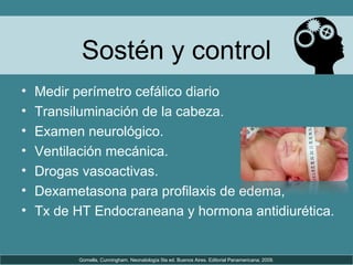 Sostén y control
• Medir perímetro cefálico diario
• Transiluminación de la cabeza.
• Examen neurológico.
• Ventilación mecánica.
• Drogas vasoactivas.
• Dexametasona para profilaxis de edema,
• Tx de HT Endocraneana y hormona antidiurética.
Gomella, Cunningham. Neonatología 5ta ed. Buenos Aires. Editorial Panamericana; 2009.
 