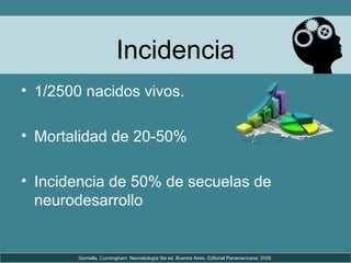 Incidencia
• 1/2500 nacidos vivos.
• Mortalidad de 20-50%
• Incidencia de 50% de secuelas de
neurodesarrollo
Gomella, Cunningham. Neonatología 5ta ed. Buenos Aires. Editorial Panamericana; 2009.
 