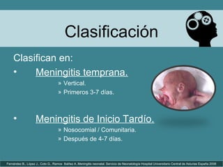 Clasificación
Clasifican en:
• Meningitis temprana.
» Vertical.
» Primeros 3-7 días.
• Meningitis de Inicio Tardío.
» Nosocomial / Comunitaria.
» Después de 4-7 días.
Fernández B., López J., Coto G., Ramos Ibáñez A..Meningitis neonatal. Servicio de Neonatología Hospital Universitario Central de Asturias España 2008
 