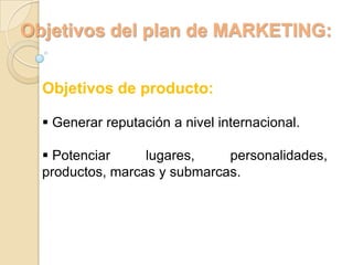 Objetivos del plan de MARKETING:


  Objetivos de producto:

   Generar reputación a nivel internacional.

   Potenciar     lugares,    personalidades,
  productos, marcas y submarcas.
 