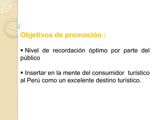 Objetivos de promoción :

 Nivel de recordación óptimo por parte del
público

 Insertar en la mente del consumidor turístico
al Perú como un excelente destino turístico.
 