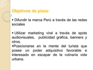 Objetivos de plaza:

 Difundir la marca Perú a través de las redes
sociales

 Utilizar marketing viral a través de spots
audiovisuales, publicidad gráfica, banners y
otros.
Posicionarse en la mente del turista que
posee un poder adquisitivo favorable e
interesado en escapar de la rutinaria vida
urbana.
 