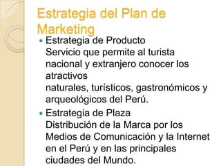 Estrategia del Plan de
Marketing
 Estrategia de Producto
  Servicio que permite al turista
  nacional y extranjero conocer los
  atractivos
  naturales, turísticos, gastronómicos y
  arqueológicos del Perú.
 Estrategia de Plaza
  Distribución de la Marca por los
  Medios de Comunicación y la Internet
  en el Perú y en las principales
  ciudades del Mundo.
 
