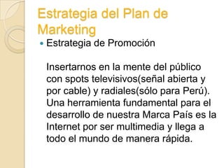 Estrategia del Plan de
Marketing
   Estrategia de Promoción

    Insertarnos en la mente del público
    con spots televisivos(señal abierta y
    por cable) y radiales(sólo para Perú).
    Una herramienta fundamental para el
    desarrollo de nuestra Marca País es la
    Internet por ser multimedia y llega a
    todo el mundo de manera rápida.
 