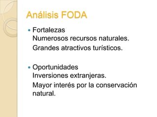 Análisis FODA
   Fortalezas
    Numerosos recursos naturales.
    Grandes atractivos turísticos.

   Oportunidades
    Inversiones extranjeras.
    Mayor interés por la conservación
    natural.
 
