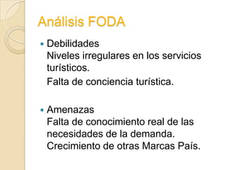 Análisis FODA
   Debilidades
    Niveles irregulares en los servicios
    turísticos.
    Falta de conciencia turística.

   Amenazas
    Falta de conocimiento real de las
    necesidades de la demanda.
    Crecimiento de otras Marcas País.
 