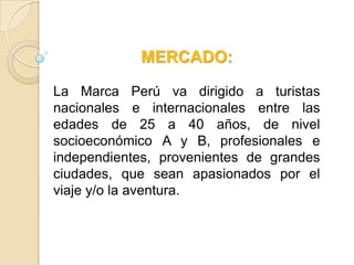 MERCADO:

La Marca Perú va dirigido a turistas
nacionales e internacionales entre las
edades de 25 a 40 años, de nivel
socioeconómico A y B, profesionales e
independientes, provenientes de grandes
ciudades, que sean apasionados por el
viaje y/o la aventura.
 