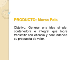 PRODUCTO: Marca Pais

Objetivo: Generar una idea simple,
contenedora e integral que logre
transmitir con eficacia y contundencia
su propuesta de valor.
 