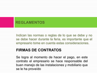 REGLAMENTOS


Indican las normas o reglas de lo que se debe y no
se debe hacer durante la feria, es importante que el
empresario tome en cuenta estas consideraciones.

FIRMAS DE CONTRATOS
Se logra al momento de hacer el pago, en este
contrato el empresario se hace responsable del
buen manejo de las instalaciones y mobiliario que
se le ha proveído
 
