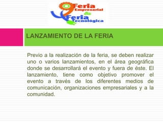 LANZAMIENTO DE LA FERIA

Previo a la realización de la feria, se deben realizar
uno o varios lanzamientos, en el área geográfica
donde se desarrollará el evento y fuera de éste. El
lanzamiento, tiene como objetivo promover el
evento a través de los diferentes medios de
comunicación, organizaciones empresariales y a la
comunidad.
 