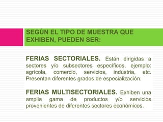 SEGÚN EL TIPO DE MUESTRA QUE
EXHIBEN, PUEDEN SER:

FERIAS SECTORIALES. Están dirigidas a
sectores y/o subsectores específicos, ejemplo:
agrícola, comercio, servicios, industria, etc.
Presentan diferentes grados de especialización.

FERIAS MULTISECTORIALES. Exhiben una
amplia gama de productos y/o servicios
provenientes de diferentes sectores económicos.
 