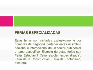 FERIAS ESPECIALIZADAS.

Estas ferias son visitadas exclusivamente por
hombres de negocios pertenecientes al ámbito
nacional e internacional de un sector, sub sector
o tema específico. Ejemplo de estas ferias son
Feria Estudiantil (feria escolar especializada),
Feria de la Construcción, Feria de Ecoturismo,
etcétera.
 