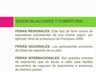 SEGÚN SU ALCANCE Y COBERTURA:

FERIAS REGIONALES. Este tipo de feria consta de
expositores procedentes de una misma región, por
ejemplo: feria de ecoturismo de Promperu 2008.

FERIAS NACIONALES. Los participantes provienen
de todas las regiones de un país.

FERIAS INTERNACIONALES. Son grandes eventos
de exposición que se llevan a cabo para facilitar
encuentros de negocios de expositores o empresas
de distintos países.
 