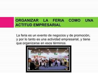 ORGANIZAR LA FERIA                  COMO        UNA
ACTITUD EMPRESARIAL

La feria es un evento de negocios y de promoción,
y por lo tanto es una actividad empresarial, y tiene
que organizarse en esos términos.
 