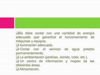 Se debe contar con una cantidad de energía
adecuada que garantice el funcionamiento de
máquinas y equipos.
 Iluminación adecuada.
 Contar con el servicio de agua potable
permanentemente.
 La ambientación (jardines, sonido, color, etc.),
 Un centro de información y mapeo de las
diferentes áreas.
 Alimentación.
 