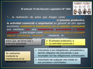 El artículo 15 del Decreto Legislativo Nº 1044 
“… la realización de actos que tengan como efecto, real o 
potencial, perjudicar injustificadamente el proceso productivo, 
la actividad comercial o empresarial en general de otro agente 
económico mediante la interferencia en la relación contractual 
que mantiene con sus trabajadores, proveedores y demás 
obligados, y que tengan como efecto inducir a estos a incumplir 
alguna prestación esencial o mediante la intromisión de 
cualquier otra índole en sus procesos o actividades». 
Actos que, de forma real o 
potencial perjudican 
injustificadamente 
 El proceso productivo, o 
 La actividad comercial o 
empresarial, 
Se realizarían 
mediante la 
interferencia en la 
relación contractual 
 Induciendo a los trabajadores, proveedores y 
demás obligados del perjudicado a que 
incumplan con las obligaciones contractuales; 
 Intromisión de cualquier otra índole en 
sus procesos o actividades. 
 