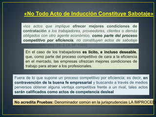 «No Todo Acto de Inducción Constituye Sabotaje» 
«los actos que implique ofrecer mejores condiciones de 
contratación a los trabajadores, proveedores, clientes o demás 
obligados con otro agente económico, como parte del proceso 
competitivo por eficiencia, no constituyen actos de sabotaje 
empresarial». (Art. 15. 2 DL Nº 1044) 
En el caso de los trabajadores es lícito, e incluso deseable, 
que, como parte del proceso competitivo de cara a la eficiencia 
en el mercado, las empresas ofrezcan mejores condiciones de 
trabajo para atraer a los profesionales. 
Fuera de lo que supone un proceso competitivo por eficiencia; es decir, en 
contravención de la buena fe empresarial y buscando a través de medios 
perversos obtener alguna ventaja competitiva frente a un rival, tales actos 
serán calificados como actos de competencia desleal 
No acredita Pruebas: Denominador común en la jurisprudencias LA IMPROCEDENCIA 
 