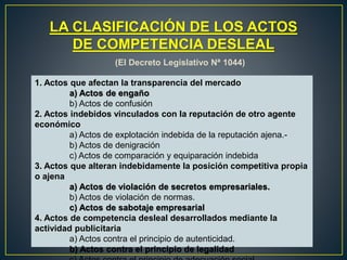 LA CLASIFICACIÓN DE LOS ACTOS 
DE COMPETENCIA DESLEAL 
(El Decreto Legislativo Nª 1044) 
1. Actos que afectan la transparencia del mercado 
a) Actos de engaño 
b) Actos de confusión 
2. Actos indebidos vinculados con la reputación de otro agente 
económico 
a) Actos de explotación indebida de la reputación ajena.- 
b) Actos de denigración 
c) Actos de comparación y equiparación indebida 
3. Actos que alteran indebidamente la posición competitiva propia 
o ajena 
a) Actos de violación de secretos empresariales. 
b) Actos de violación de normas. 
c) Actos de sabotaje empresarial 
4. Actos de competencia desleal desarrollados mediante la 
actividad publicitaria 
a) Actos contra el principio de autenticidad. 
b) Actos contra el principio de legalidad 
c) Actos contra el principio de adecuación social. 
 