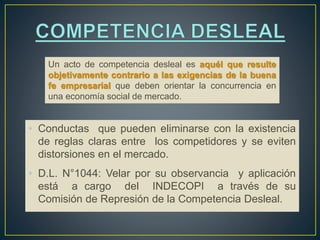 Un acto de competencia desleal es aquél que resulte 
objetivamente contrario a las exigencias de la buena 
fe empresarial que deben orientar la concurrencia en 
una economía social de mercado. 
• Conductas que pueden eliminarse con la existencia 
de reglas claras entre los competidores y se eviten 
distorsiones en el mercado. 
• D.L. N°1044: Velar por su observancia y aplicación 
está a cargo del INDECOPI a través de su 
Comisión de Represión de la Competencia Desleal. 
 