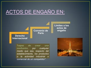 ACTOS DE ENGAÑO EN: 
Derecho 
Internacional 
Convenio de 
París 
Límites a los 
actos de 
engaño 
“capaz de crear una 
confusión, por cualquier 
medio que sea, respecto del 
establecimiento, los productos 
o la actividad industrial o 
comercial de un competidor”. 
 